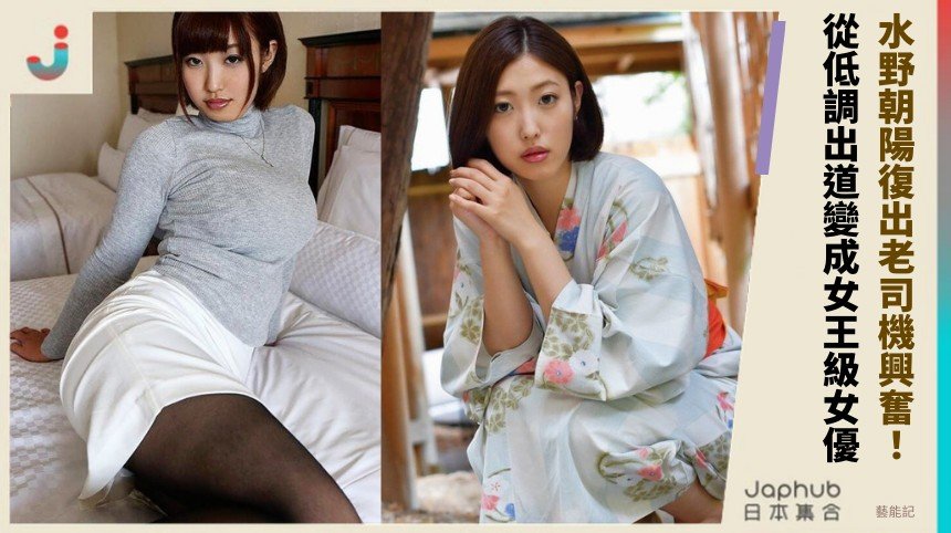 水野朝陽復出老司機興奮！ 從低調出道變成女王級女優！